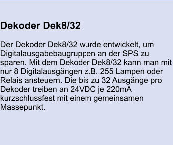 Dekoder Dek8/32 	 Der Dekoder Dek8/32 wurde entwickelt, um Digitalausgabebaugruppen an der SPS zu sparen. Mit dem Dekoder Dek8/32 kann man mit nur 8 Digitalausgängen z.B. 255 Lampen oder Relais ansteuern. Die bis zu 32 Ausgänge pro Dekoder treiben an 24VDC je 220mA kurzschlussfest mit einem gemeinsamen Massepunkt.