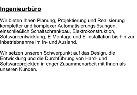 Ingenieurbüro  Wir bieten Ihnen Planung, Projektierung und Realisierung kompletter und komplexer Automatisierungslösungen, einschließlich Schaltschrankbau, Elektrokonstruktion, Softwareentwicklung, E-Montage und E-Installation bis hin zur Inbetriebnahme im In- und Ausland.   Wir setzen unseren Schwerpunkt auf das Design, die Entwicklung und die Durchführung von Hard- und Softwareprojekten in enger Zusammenarbeit mit Ihnen als unseren Kunden.