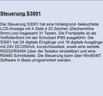 Steuerung S3001 	 Die Steuerung S3001 hat eine hintergrund- beleuchtete LCD-Anzeige mit 4 Zeile à 20 Zeichen (Zeichenhöhe 9mm) und insgesamt 31 Tasten. Die Frontplatte ist als Vollfolienfront mit der Schutzart IP65 ausgeführt. Die S3001 hat 24 digitale Eingänge und 16 digitale Ausgänge mit 24V DC/250mA, kurzschlussfest, sowie eine serielle RS232/RS484 (über die Tastatur einstellbar) und eine RS485 Schnittstelle. Die Steuerung kann über Win95/NT Software in Basic programmiert werden.