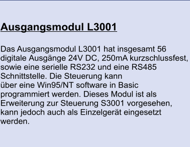 Ausgangsmodul L3001 	 Das Ausgangsmodul L3001 hat insgesamt 56 digitale Ausgänge 24V DC, 250mA kurzschlussfest, sowie eine serielle RS232 und eine RS485 Schnittstelle. Die Steuerung kann über eine Win95/NT software in Basic programmiert werden. Dieses Modul ist als Erweiterung zur Steuerung S3001 vorgesehen, kann jedoch auch als Einzelgerät eingesetzt werden.