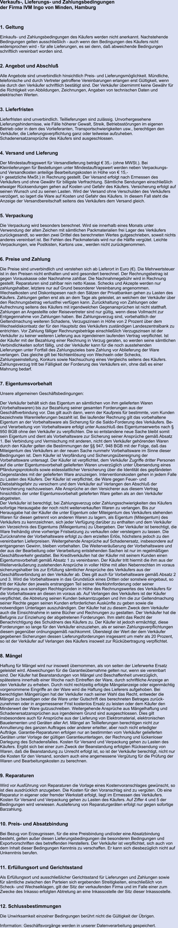 Verkaufs-, Lieferungs- und Zahlungsbedingungen der Firma IVM Ingo von Minden, Hamburg 	  	 1. Geltung  Einkaufs- und Zahlungsbedingungen des Käufers werden nicht anerkannt. Nachstehende  Bedingungen gelten ausschließlich - auch wenn den Bedingungen des Käufers nicht  widersprochen wird - für alle Lieferungen, es sei denn, daß abweichende Bedingungen  schriftlich vereinbart worden sind.   2. Angebot und Abschluß  Alle Angebote sind unverbindlich hinsichtlich Preis- und Lieferungsmöglichkeit. Mündliche,  telefonische und durch Vertreter getroffene Vereinbarungen erlangen erst Gültigkeit, wenn  sie durch den Verkäufer schriftlich bestätigt sind. Der Verkäufer übernimmt keine Gewähr für  die Richtigkeit von Abbildungen, Zeichnungen, Angaben von technischen Daten und   elektrischen Werten.   3. Lieferfristen  Lieferfristen sind unverbindlich. Teillieferungen sind zulässig. Unvorhergesehene  Lieferungshindernisse, wie Fälle höherer Gewalt, Streik, Betriebsstörungen im eigenen  Betrieb oder in dem des Vorlieferanten, Transportschwierigkeiten usw., berechtigen den  Verkäufer, die Lieferungsverpflichtung ganz oder teilweise aufzuheben.  Schadenersatzansprüche des Käufers sind ausgeschlossen.   4. Versand und Lieferung  Der Mindestauftragswert für Versandlieferung beträgt € 35,- (ohne MWSt.). Bei  Kleinlieferungen für Bestellungen unter Mindestauftragswert werden neben Verpackungs-  und Versandkosten anteilige Bearbeitungskosten in Höhe von € 15,- (+ gesetzliche MwSt.) in Rechnung gestellt. Der Versand erfolgt nach Ermessen des  Verkäufers und ohne Gewähr für billigste Verfrachtung. Sämtliche Sendungen einschließlich  etwaiger Rücksendungen gehen auf Kosten und Gefahr des Käufers. Versicherung erfolgt auf  seinen Wunsch und zu seinen Lasten. Wird der Versand ohne Verschulden des Verkäufers  verzögert, so lagert die Ware auf Kosten und Gefahr des Käufers. In diesem Fall steht die  Anzeige der Versandbereitschaft seitens des Verkäufers dem Versand gleich.   5. Verpackung  Die Verpackung wird besonders berechnet. Wird sie innerhalb eines Monats unter  Verwendung der alten Zeichen mit sämtlichen Packmaterialien frei Lager des Verkäufers  zurückgesandt, so werden zwei Drittel des berechneten Wertes gutgeschrieben, soweit nichts  anderes vereinbart ist. Bei Fehlen des Packmaterials wird nur die Hälfte vergütet. Leichte  Verpackungen, wie Postkisten, Kartons usw., werden nicht zurückgenommen.   6. Preise und Zahlung  Die Preise sind unverbindlich und verstehen sich ab Lieferort in Euro (€). Die Mehrwertsteuer  ist in den Preisen nicht enthalten und wird gesondert berechnet. Der Rechnungsbetrag ist  gegen Vorauskasse oder Nachnahme zahlbar. Die Nachnahmegebühr wird in Rechnung  gestellt. Reparaturen sind zahlbar rein netto Kasse. Schecks und Akzepte werden nur  zahlungshalber, letztere nur auf Grund besonderer Vereinbarung angenommen.  Wechselkosten und Diskontspesen nach den Sätzen der Privatbanken gehen zu Lasten des  Käufers. Zahlungen gelten erst als an dem Tage als geleistet, an welchem der Verkäufer über  den Rechnungsbetrag verlustfrei verfügen kann. Zurückhaltung von Zahlungen oder  Aufrechnung seitens des Käufers mit irgendwelchen Gegenansprüchen ist nicht statthaft.  Zahlungen an Angestellte oder Reisevertreter sind nur gültig, wenn diese Vollmacht zur  Entgegennahme von Zahlungen haben. Bei Zahlungsverzug sind, vorbehaltlich der  Geltendmachung weiteren Schadens, Verzugszinsen in Höhe von 2 Prozent über dem  Wechseldiskontsatz der für den Hauptsitz des Verkäufers zuständigen Landeszentralbank zu  entrichten. Vor Zahlung fälliger Rechnungsbeträge einschließlich Verzugszinsen ist der  Verkäufer zu keiner weiteren Lieferung aus irgendeinem laufenden Vertrag verpflichtet. Ist  der Käufer mit der Bezahlung einer Rechnung in Verzug geraten, so werden seine sämtlichen  Verbindlichkeiten sofort fällig, und der Verkäufer kann für die noch ausstehenden  Lieferungen unter Fortfall des Zahlungszieles bare Zahlung vor Ablieferung der Ware  verlangen. Das gleiche gilt bei Nichteinlösung von Wechseln oder Schecks,  Zahlungseinstellung, Konkurs sowie Nachsuchung eines Vergleichs seitens des Käufers.  Zahlungsverzug tritt bei Fälligkeit der Forderung des Verkäufers ein, ohne daß es einer  Mahnung bedarf.   7. Eigentumsvorbehalt  Unsere allgemeinen Geschäftsbedingungen:  Der Verkäufer behält sich das Eigentum an sämtlichen von ihm gelieferten Waren  (Vorbehaltswaren) bis zur Bezahlung seiner gesamten Forderungen aus der  Geschäftverbindung vor. Das gilt auch dann, wenn der Kaufpreis für bestimmte, vom Kunden  bezeichnete Warenlieferungen bezahlt ist. Bei laufender Rechnung gilt das vorbehaltene  Eigentum an der Vorbehaltsware als Sicherung für die Saldo-Forderung des Verkäufers. Be-  und Verarbeitung von Vorbehaltsware erfolgt unter Ausschluß des Eigentumserwerbs nach §  950 BGB ohne den Verkäufer zu verpflichten. Die so entstandene neue Sache bleibt somit  sein Eigentum und dient als Vorbehaltsware zur Sicherung seiner Ansprüche gemäß Absatz  1. Bei Verbindung und Vermischung mit anderen, nicht dem Verkäufer gehörenden Waren  durch den Käufer gelten die Bestimmungen der §§ 947, 948 BGB mit der Folge, daß das  Miteigentum des Verkäufers an der neuen Sache nunmehr Vorbehaltsware im Sinne dieser  Bedingungen ist. Dem Käufer ist Verpfändung und Sicherungsübereignung der  Vorbehaltsware untersagt. Der Käufer ist verpflichtet, dem Verkäufer Zugriffe dritter Personen  auf die unter Eigentumsvorbehalt gelieferten Waren unverzüglich unter Übersendung eines  Pfändungsprotokolls sowie eidesstattlicher Versicherung über die Identität des gepfändeten  Gegenstandes mit der gelieferten Ware anzuzeigen. Interventionskosten gehen in jedem Falle  zu Lasten des Käufers. Der Käufer ist verpflichtet, die Ware gegen Feuer- und  Diebstahlsgefahr zu versichern und dem Verkäufer auf Verlangen den Abschluß der  Versicherung nachzuweisen. Alle Ansprüche an den Versicherer aus diesem Vertrag  hinsichtlich der unter Eigentumsvorbehalt gelieferten Ware gelten als an den Verkäufer  abgetreten. Der Verkäufer ist berechtigt, bei Zahlungsverzug oder Zahlungsschwierigkeiten des Käufers  sofortige Herausgabe der noch nicht weiterverkauften Waren zu verlangen. Bis zur  Herausgabe hat der Käufer die unter Eigentum oder Miteigentum des Verkäufers stehenden  Waren für diesen getrennt von anderen Waren zu lagern, als Eigentum (Miteigentum) des  Verkäufers zu kennzeichnen, sich jeder Verfügung darüber zu enthalten und dem Verkäufer  ein Verzeichnis des Eigentums (Miteigentums) zu Übergeben. Der Verkäufer ist berechtigt, die  Ware freihändig ohne vorherige Fristsetzung zu verkaufen oder versteigern zu lassen. Die  Zurücknahme der Vorbehaltsware erfolgt zu dem erzielten Erlös, höchstens jedoch zu den  vereinbarten Lieferpreisen. Weitergehende Ansprüche auf Schadenersatz, insbesondere auf  entgangenen Gewinn, bleiben vorbehalten. Die Weiterveräußerung der Vorbehaltsware und  der aus der Bearbeitung oder Verarbeitung entstehenden Sachen ist nur im regelmäßigen  Geschäftsverkehr gestattet. Bei Kreditverkäufen hat der Käufer mit seinem Kunden einen  Eigentumsvorbehalt gemäß Absatz 1 zu vereinbaren. Der Käufer tritt hiermit die ihm aus der  Weiterveräußerung zustehenden Ansprüche in voller Höhe mit allen Nebenrechten im voraus  sicherungshalber bis zur Erfüllung sämtlicher Ansprüche des Verkäufers aus der  Geschäftsverbindung an den Verkäufer ab. Dies gilt auch für Vorbehaltsware gemäß Absatz 2  und 3. Wird die Vorbehaltsware in das Grundstück eines Dritten oder sonstwie eingebaut, so  tritt der Käufer den jeweils erstrangigen Teil seiner Werklohnforderung oder seiner  Forderung aus sonstigen Rechtsgründen in Höhe des Rechnungswertes des Verkäufers für  die Vorbehaltsware an diesen im voraus ab. Auf Verlangen des Verkäufers ist der Käufer  verpflichtet, die Abtretung seinen Kunden bekanntzugeben und ihm die zur Geltendmachung  seiner Rechte gegen seinen Kunden erforderlichen Auskünfte zu geben sowie die  notwendigen Unterlagen auszuhändigen. Der Käufer hat zu diesem Zweck dem Verkäufer  auch die Einsichtnahme in seine Bücher und Rechnungen zu gestatten. Der Verkäufer hat die  Befugnis zur Einziehung der abgetretenen Forderungen. Ihm steht das Recht der  Benachrichtigung des Schuldners des Käufers zu. Der Käufer ist jedoch ermächtigt, diese  Forderungen so lange für den Verkäufer einzuziehen, als er seinen Zahlungsverpflichtungen  diesem gegenüber ordnungsgemäß nachkommt. Übersteigt der Wert der dem Verkäufer  gegebenen Sicherungen dessen Lieferungsforderungen insgesamt um mehr als 20 Prozent,  so ist der Verkäufer auf Verlangen des Käufers insoweit zur Rückübertragung verpflichtet.   8. Mängel  Haftung für Mängel wird nur insoweit übernommen, als von seiten der Lieferwerke Ersatz  geleistet wird. Abweichungen für die Garantieübernahme gelten nur, wenn sie vereinbart  sind. Der Käufer hat Beanstandungen von Mängel und Beschaffenheit unverzüglich,  spätestens innerhalb einer Woche nach Eintreffen der Ware, durch schriftliche Anzeige an  den Verkäufer zu erheben. Durch nicht rechtzeitig erfolgte Mängelanzeige oder eigenmächtig  vorgenommene Eingriffe an der Ware wird die Haftung des Lieferers aufgehoben. Bei  berechtigten Mängelrügen hat der Verkäufer nach seiner Wahl das Recht, entweder die  Mängel zu beseitigen oder die Ware unter Gutschrift des berechneten Betrages zurück-  zunehmen oder in angemessener Frist kostenlos Ersatz zu leisten oder dem Käufer den  Minderwert der Ware gutzuschreiben. Weitergehende Ansprüche aus Mängelhaftung und  Schadenersatzansprüchen aus irgendeinem Grund sind ausgeschlossen. Dies gilt  insbesondere auch für Ansprüche aus der Lieferung von Elektromaterial, elektronischen  Bauelementen und Geräten aller Art. Mängel an Teillieferungen berechtigen nicht zur  Annullierung des ganzen Auftrages oder anderer erteilter, aber noch nicht erledigter  Aufträge. Garantie-Reparaturen erfolgen nur an bestimmten vom Verkäufer gelieferten  Geräten unter Vorlage der gültigen Garantieunterlagen, der Rechnung und lückenloser  Darlegung des Schadensfalles. Kosten für Versand und Verpackung gehen zu Lasten des  Käufers. Ergibt sich bei einer zum Zweck der Beanstandung erfolgten Rücksendung von  Waren, daß die Beanstandung zu Unrecht erfolgt ist, so ist der Verkäufer berechtigt, nicht nur  die Kosten für den Versand, sondern auch eine angemessene Vergütung für die Prüfung der  Waren und Bearbeitungskosten zu berechnen.   9. Reparaturen  Wird vor Ausführung von Reparaturen die Vorlage eines Kostenvoranschlages gewünscht, so  ist dies ausdrücklich anzugeben. Die Kosten für den Voranschlag sind zu vergüten. Ob eine  Reparatur in eigener oder fremder Werkstatt erfolgt, liegt im Ermessen des Verkäufers.  Kosten für Versand und Verpackung gehen zu Lasten des Käufers. Auf Ziffer 4 und 5 der  Bedingungen wird verwiesen. Auslieferung von Reparaturgeräten erfolgt nur gegen sofortige  Barzahlung.   10. Preis- und Absatzbindung  Bei Bezug von Erzeugnissen, für die eine Preisbindung und/oder eine Absatzbindung  besteht, gelten außer diesen Lieferungsbedingungen die besonderen Bedingungen und  Exportvorschriften des betreffenden Herstellers. Der Verkäufer ist verpflichtet, sich auch von  dem Inhalt dieser Bedingungen Kenntnis zu verschaffen. Er kann sich diesbezüglich nicht auf  Unkenntnis berufen.   11. Erfüllungsort und Gerichtsstand  Als Erfüllungsort und ausschließlicher Gerichtsstand für Lieferungen und Zahlungen sowie  für sämtliche zwischen den Parteien sich ergebenden Streitigkeiten, einschließlich von  Scheck- und Wechselklagen, gilt der Sitz der verkaufenden Firma und im Falle einer zum  Zwecke des Inkasso erfolgten Abtretung an eine Inkassostelle der Sitz dieser Inkassostelle.   12. Schlussbestimmungen  Die Unwirksamkeit einzelner Bedingungen berührt nicht die Gültigkeit der Übrigen.  Information: Geschäftsvorgänge werden in unserer Datenverarbeitung gespeichert.