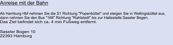 Anreise mit der Bahn  Ab Hamburg Hbf nehmen Sie die S1 Richtung "Popenbüttel" und steigen Sie in Wellingsbüttel aus, dann nehmen Sie den Bus "168" Richtung "Rahlstedt" bis zur Haltestelle Saseler Bogen. Das Ziel befindet sich ca. 4 min Fußweg entfernt.  Saseler Bogen 10 22393 Hamburg