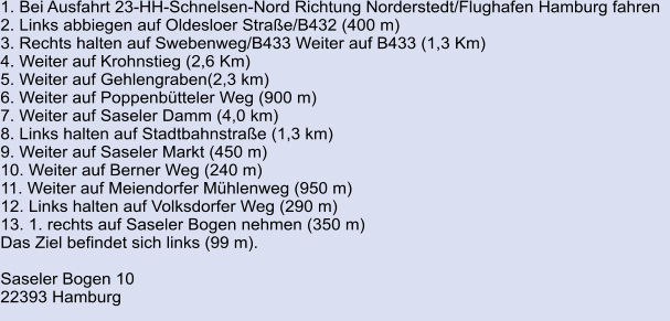 1. Bei Ausfahrt 23-HH-Schnelsen-Nord Richtung Norderstedt/Flughafen Hamburg fahren   2. Links abbiegen auf Oldesloer Straße/B432 (400 m) 3. Rechts halten auf Swebenweg/B433 Weiter auf B433 (1,3 Km) 4. Weiter auf Krohnstieg (2,6 Km) 5. Weiter auf Gehlengraben(2,3 km) 	 6. Weiter auf Poppenbütteler Weg (900 m) 	 7. Weiter auf Saseler Damm (4,0 km)	 8. Links halten auf Stadtbahnstraße (1,3 km)	 9. Weiter auf Saseler Markt (450 m)	 10. Weiter auf Berner Weg (240 m)	 11. Weiter auf Meiendorfer Mühlenweg (950 m)	 12. Links halten auf Volksdorfer Weg (290 m)	 13. 1. rechts auf Saseler Bogen nehmen (350 m) Das Ziel befindet sich links (99 m).  Saseler Bogen 10 22393 Hamburg