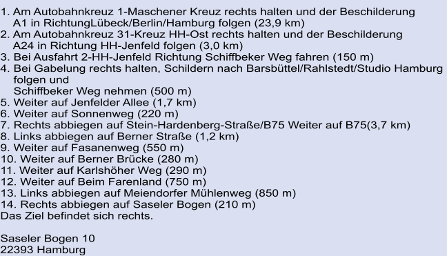 1. Am Autobahnkreuz 1-Maschener Kreuz rechts halten und der Beschilderung      A1 in RichtungLübeck/Berlin/Hamburg folgen (23,9 km)	 2. Am Autobahnkreuz 31-Kreuz HH-Ost rechts halten und der Beschilderung      A24 in Richtung HH-Jenfeld folgen (3,0 km)	 3. Bei Ausfahrt 2-HH-Jenfeld Richtung Schiffbeker Weg fahren (150 m)	 4. Bei Gabelung rechts halten, Schildern nach Barsbüttel/Rahlstedt/Studio Hamburg      folgen und      Schiffbeker Weg nehmen (500 m) 5. Weiter auf Jenfelder Allee (1,7 km) 	 6. Weiter auf Sonnenweg (220 m)	 7. Rechts abbiegen auf Stein-Hardenberg-Straße/B75 Weiter auf B75(3,7 km) 8. Links abbiegen auf Berner Straße (1,2 km)	 9. Weiter auf Fasanenweg (550 m) 	 10. Weiter auf Berner Brücke (280 m)	 11. Weiter auf Karlshöher Weg (290 m)	 12. Weiter auf Beim Farenland (750 m)	 13. Links abbiegen auf Meiendorfer Mühlenweg (850 m)	 14. Rechts abbiegen auf Saseler Bogen (210 m) Das Ziel befindet sich rechts.  			 Saseler Bogen 10 22393 Hamburg