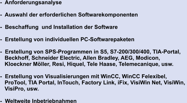 -  Anforderungsanalyse  -  Auswahl der erforderlichen Softwarekomponenten  -  Beschaffung  und Installation der Software  -  Erstellung von individuellen PC-Softwarepaketen  -  Erstellung von SPS-Programmen in S5, S7-200/300/400, TIA-Portal,     Beckhoff, Schneider Electric, Allen Bradley, AEG, Modicon,    Kloeckner Möller, Resi, Hiquel, Tele Haase, Telemecanique, usw.  -  Erstellung von Visualisierungen mit WinCC, WinCC Felexibel,     ProTool, TIA Portal, InTouch, Factory Link, iFix, VisiWin Net, VisiWin,     VisiPro, usw.    -  Weltweite Inbetriebnahmen