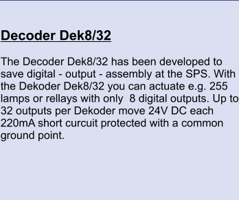 Decoder Dek8/32 	 The Decoder Dek8/32 has been developed to save digital - output - assembly at the SPS. With the Dekoder Dek8/32 you can actuate e.g. 255 lamps or rellays with only  8 digital outputs. Up to 32 outputs per Dekoder move 24V DC each 220mA short curcuit protected with a common ground point.