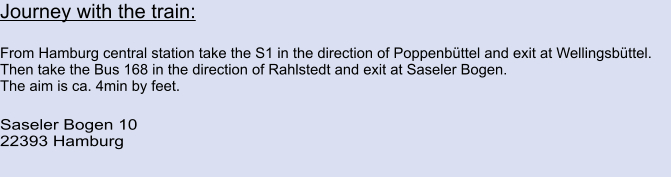 Journey with the train:  From Hamburg central station take the S1 in the direction of Poppenbüttel and exit at Wellingsbüttel. Then take the Bus 168 in the direction of Rahlstedt and exit at Saseler Bogen. The aim is ca. 4min by feet.  Saseler Bogen 10 22393 Hamburg
