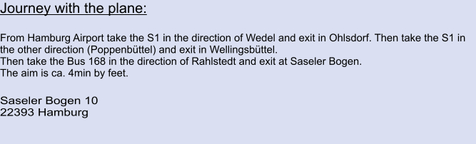 Journey with the plane:  From Hamburg Airport take the S1 in the direction of Wedel and exit in Ohlsdorf. Then take the S1 in the other direction (Poppenbüttel) and exit in Wellingsbüttel. Then take the Bus 168 in the direction of Rahlstedt and exit at Saseler Bogen. The aim is ca. 4min by feet.  Saseler Bogen 10 22393 Hamburg