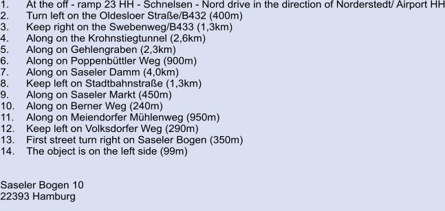1.	At the off - ramp 23 HH - Schnelsen - Nord drive in the direction of Norderstedt/ Airport HH 2.	Turn left on the Oldesloer Straße/B432 (400m) 3.	Keep right on the Swebenweg/B433 (1,3km) 4.	Along on the Krohnstiegtunnel (2,6km) 5.	Along on Gehlengraben (2,3km) 6.	Along on Poppenbüttler Weg (900m) 7.	Along on Saseler Damm (4,0km) 8.	Keep left on Stadtbahnstraße (1,3km) 9.	Along on Saseler Markt (450m) 10.	Along on Berner Weg (240m)	 11.	Along on Meiendorfer Mühlenweg (950m) 12.	Keep left on Volksdorfer Weg (290m) 13.	First street turn right on Saseler Bogen (350m) 14.	The object is on the left side (99m)   Saseler Bogen 10 22393 Hamburg
