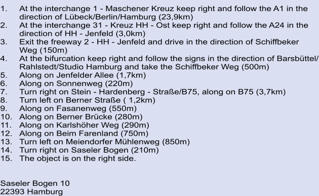 1.	At the interchange 1 - Maschener Kreuz keep right and follow the A1 in the   	direction of Lübeck/Berlin/Hamburg (23,9km) 2.	At the interchange 31 - Kreuz HH - Ost keep right and follow the A24 in the  direction of HH - Jenfeld (3,0km) 3.	Exit the freeway 2 - HH - Jenfeld and drive in the direction of Schiffbeker  Weg (150m) 4.	At the bifurcation keep right and follow the signs in the direction of Barsbüttel/ Rahlstedt/Studio Hamburg and take the Schiffbeker Weg (500m) 5.	Along on Jenfelder Allee (1,7km) 6.	Along on Sonnenweg (220m) 7.	Turn right on Stein - Hardenberg - Straße/B75, along on B75 (3,7km) 8.	Turn left on Berner Straße ( 1,2km) 9.	Along on Fasanenweg (550m) 10.	Along on Berner Brücke (280m) 11.	Along on Karlshöher Weg (290m) 12.	Along on Beim Farenland (750m) 13.	Turn left on Meiendorfer Mühlenweg (850m) 14.	Turn right on Saseler Bogen (210m) 15.	The object is on the right side.   			 Saseler Bogen 10 22393 Hamburg