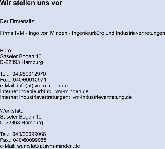 Wir stellen uns vor   Der Firmensitz:  Firma:IVM - Ingo von Minden - Ingenieurbüro und Industrievertretungen   Büro:		 Saseler Bogen 10 D-22393 Hamburg  Tel.:  040/60012970 Fax.: 040/60012971 e-Mail: info(at)ivm-minden.de Internet Ingenieurbüro: ivm-minden.de Internet Industrievertretungen: ivm-industrievertretung.de  Werkstatt: Saseler Bogen 10 D-22393 Hamburg  Tel.:  040/60099066 Fax.: 040/60099068 e-Mail: werkstatt(at)ivm-minden.de