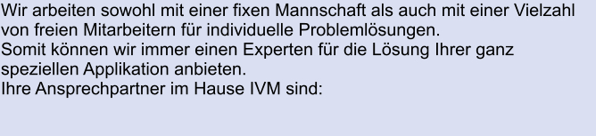 Wir arbeiten sowohl mit einer fixen Mannschaft als auch mit einer Vielzahl  von freien Mitarbeitern für individuelle Problemlösungen. Somit können wir immer einen Experten für die Lösung Ihrer ganz speziellen Applikation anbieten. Ihre Ansprechpartner im Hause IVM sind: