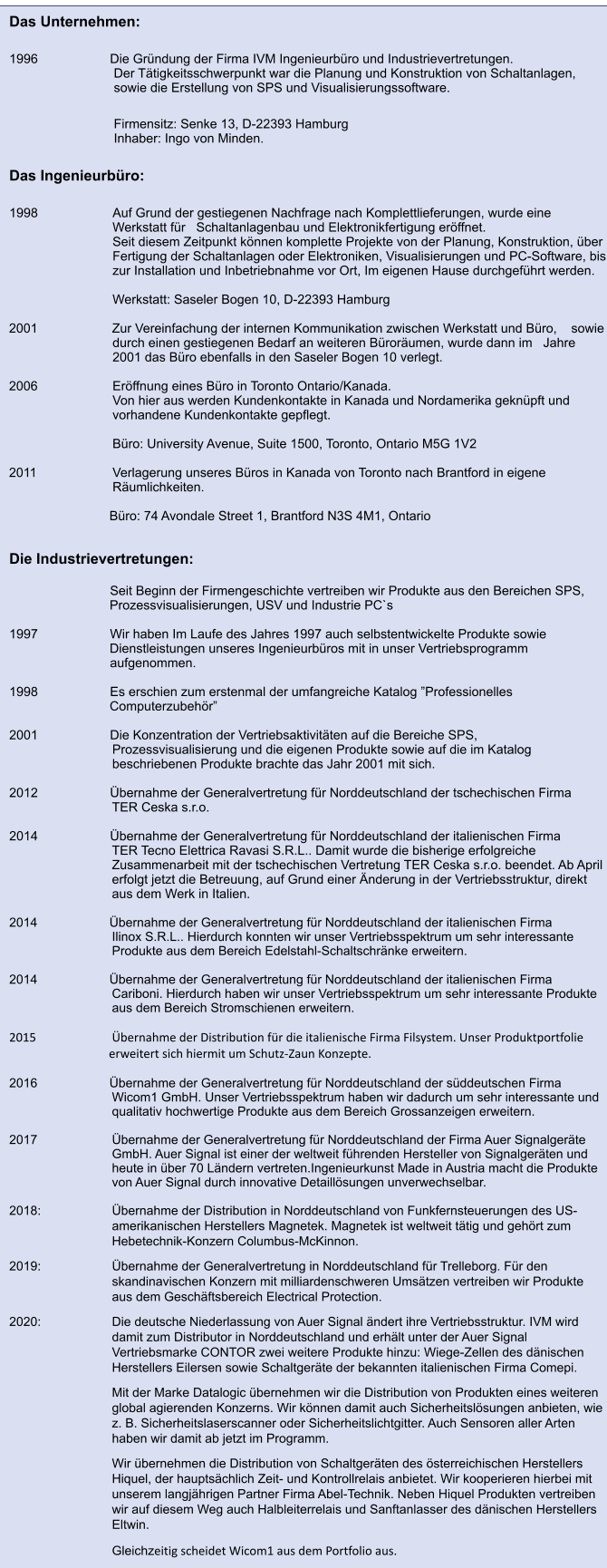 Das Unternehmen:  1996		         Die Gründung der Firma IVM Ingenieurbüro und Industrievertretungen. Der Tätigkeitsschwerpunkt war die Planung und Konstruktion von Schaltanlagen, sowie die Erstellung von SPS und Visualisierungssoftware.  Firmensitz: Senke 13, D-22393 Hamburg Inhaber: Ingo von Minden.  Das Ingenieurbüro:  1998                     Auf Grund der gestiegenen Nachfrage nach Komplettlieferungen, wurde eine Werkstatt für   Schaltanlagenbau und Elektronikfertigung eröffnet. 	Seit diesem Zeitpunkt können komplette Projekte von der Planung, Konstruktion, über Fertigung der Schaltanlagen oder Elektroniken, Visualisierungen und PC-Software, bis zur Installation und Inbetriebnahme vor Ort, Im eigenen Hause durchgeführt werden. 	 	Werkstatt: Saseler Bogen 10, D-22393 Hamburg       2001	    Zur Vereinfachung der internen Kommunikation zwischen Werkstatt und Büro,    sowie durch einen gestiegenen Bedarf an weiteren Büroräumen, wurde dann im   Jahre 2001 das Büro ebenfalls in den Saseler Bogen 10 verlegt.      2006		Eröffnung eines Büro in Toronto Ontario/Kanada. 		Von hier aus werden Kundenkontakte in Kanada und Nordamerika geknüpft und vorhandene Kundenkontakte gepflegt. 		 		Büro: University Avenue, Suite 1500, Toronto, Ontario M5G 1V2      2011		Verlagerung unseres Büros in Kanada von Toronto nach Brantford in eigene Räumlichkeiten.                                                               Büro: 74 Avondale Street 1, Brantford N3S 4M1, Ontario   Die Industrievertretungen:                  	         Seit Beginn der Firmengeschichte vertreiben wir Produkte aus den Bereichen SPS,                                Prozessvisualisierungen, USV und Industrie PC`s  1997		         Wir haben Im Laufe des Jahres 1997 auch selbstentwickelte Produkte sowie                                 Dienstleistungen unseres Ingenieurbüros mit in unser Vertriebsprogramm          		         aufgenommen.  1998		         Es erschien zum erstenmal der umfangreiche Katalog ”Professionelles                                Computerzubehör”  2001		         Die Konzentration der Vertriebsaktivitäten auf die Bereiche SPS,                       Prozessvisualisierung und die eigenen Produkte sowie auf die im Katalog                            beschriebenen Produkte brachte das Jahr 2001 mit sich.  2012		         Übernahme der Generalvertretung für Norddeutschland der tschechischen Firma                     TER Ceska s.r.o.	        2014		         Übernahme der Generalvertretung für Norddeutschland der italienischen Firma   TER Tecno Elettrica Ravasi S.R.L.. Damit wurde die bisherige erfolgreiche Zusammenarbeit mit der tschechischen Vertretung TER Ceska s.r.o. beendet. Ab April erfolgt jetzt die Betreuung, auf Grund einer Änderung in der Vertriebsstruktur, direkt aus dem Werk in Italien.  2014		         Übernahme der Generalvertretung für Norddeutschland der italienischen Firma  Ilinox S.R.L.. Hierdurch konnten wir unser Vertriebsspektrum um sehr interessante Produkte aus dem Bereich Edelstahl-Schaltschränke erweitern.	        2014		         Übernahme der Generalvertretung für Norddeutschland der italienischen Firma  Cariboni. Hierdurch haben wir unser Vertriebsspektrum um sehr interessante Produkte aus dem Bereich Stromschienen erweitern.  2015 			Übernahme der Distribution für die italienische Firma Filsystem. Unser Produktportfolie erweitert sich hiermit um Schutz-Zaun Konzepte.  2016		         Übernahme der Generalvertretung für Norddeutschland der süddeutschen Firma  Wicom1 GmbH. Unser Vertriebsspektrum haben wir dadurch um sehr interessante und qualitativ hochwertige Produkte aus dem Bereich Grossanzeigen erweitern.   2017			Übernahme der Generalvertretung für Norddeutschland der Firma Auer Signalgeräte GmbH. Auer Signal ist einer der weltweit führenden Hersteller von Signalgeräten und heute in über 70 Ländern vertreten.Ingenieurkunst Made in Austria macht die Produkte von Auer Signal durch innovative Detaillösungen unverwechselbar.  2018:			Übernahme der Distribution in Norddeutschland von Funkfernsteuerungen des US-amerikanischen Herstellers Magnetek. Magnetek ist weltweit tätig und gehört zum Hebetechnik-Konzern Columbus-McKinnon. 2019: 		Übernahme der Generalvertretung in Norddeutschland für Trelleborg. Für den skandinavischen Konzern mit milliardenschweren Umsätzen vertreiben wir Produkte aus dem Geschäftsbereich Electrical Protection. 2020:			Die deutsche Niederlassung von Auer Signal ändert ihre Vertriebsstruktur. IVM wird damit zum Distributor in Norddeutschland und erhält unter der Auer Signal Vertriebsmarke CONTOR zwei weitere Produkte hinzu: Wiege-Zellen des dänischen Herstellers Eilersen sowie Schaltgeräte der bekannten italienischen Firma Comepi. 			Mit der Marke Datalogic übernehmen wir die Distribution von Produkten eines weiteren global agierenden Konzerns. Wir können damit auch Sicherheitslösungen anbieten, wie z. B. Sicherheitslaserscanner oder Sicherheitslichtgitter. Auch Sensoren aller Arten haben wir damit ab jetzt im Programm. 			Wir übernehmen die Distribution von Schaltgeräten des österreichischen Herstellers Hiquel, der hauptsächlich Zeit- und Kontrollrelais anbietet. Wir kooperieren hierbei mit unserem langjährigen Partner Firma Abel-Technik. Neben Hiquel Produkten vertreiben wir auf diesem Weg auch Halbleiterrelais und Sanftanlasser des dänischen Herstellers Eltwin. 			Gleichzeitig scheidet Wicom1 aus dem Portfolio aus.
